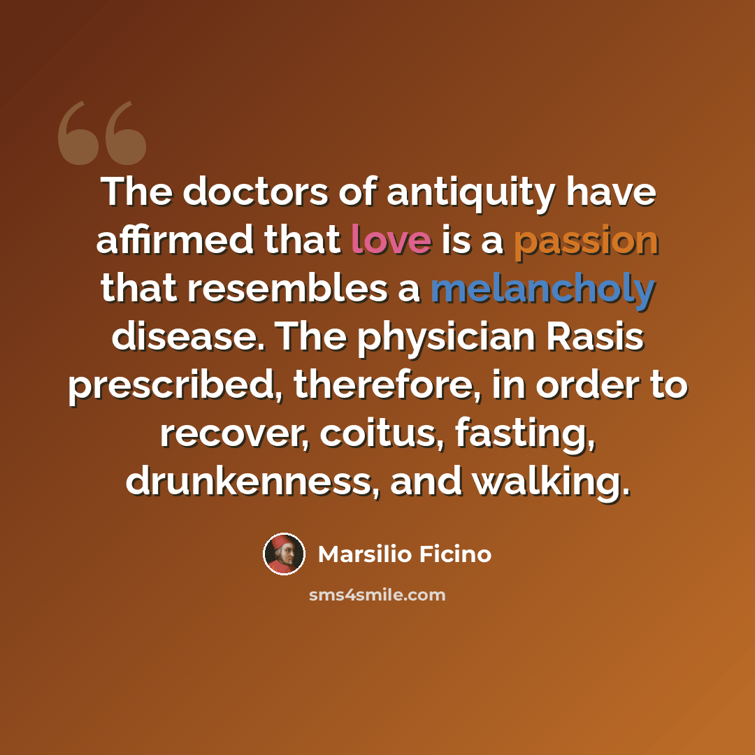 “The doctors of antiquity have affirmed that love is a passion that resembles a melancholy disease. The physician Rasis prescribed, therefore, in order to recover, coitus, fasting, drunkenness, and walking.” quote by Marsilio Ficino
