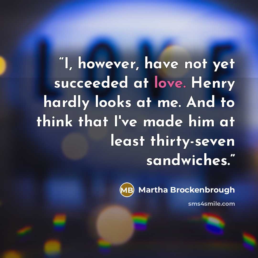 “I, however, have not yet succeeded at love. Henry hardly looks at me. And to think that I've made him at least thirty-seven sandwiches.” quote by Martha Brockenbrough