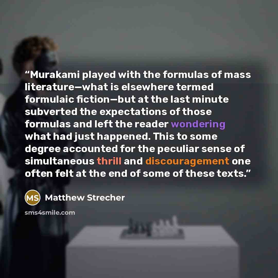 “Murakami played with the formulas of mass literature—what is elsewhere termed formulaic fiction—but at the last minute subverted the expectations of those formulas and left the reader wondering what had just happened. This to some degree accounted for the peculiar sense of simultaneous thrill and…” quote by Matthew Strecher