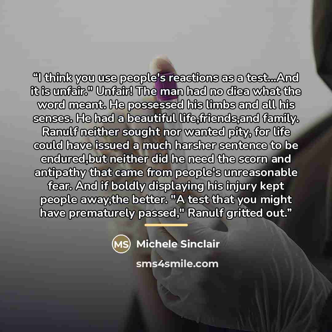 “I think you use people's reactions as a test...And it is unfair." Unfair! The man had no diea what the word meant. He possessed his limbs and all his senses. He had a beautiful life,friends,and family. Ranulf neither sought nor wanted pity, for life could have issued a much harsher sentence to be…” quote by Michele Sinclair