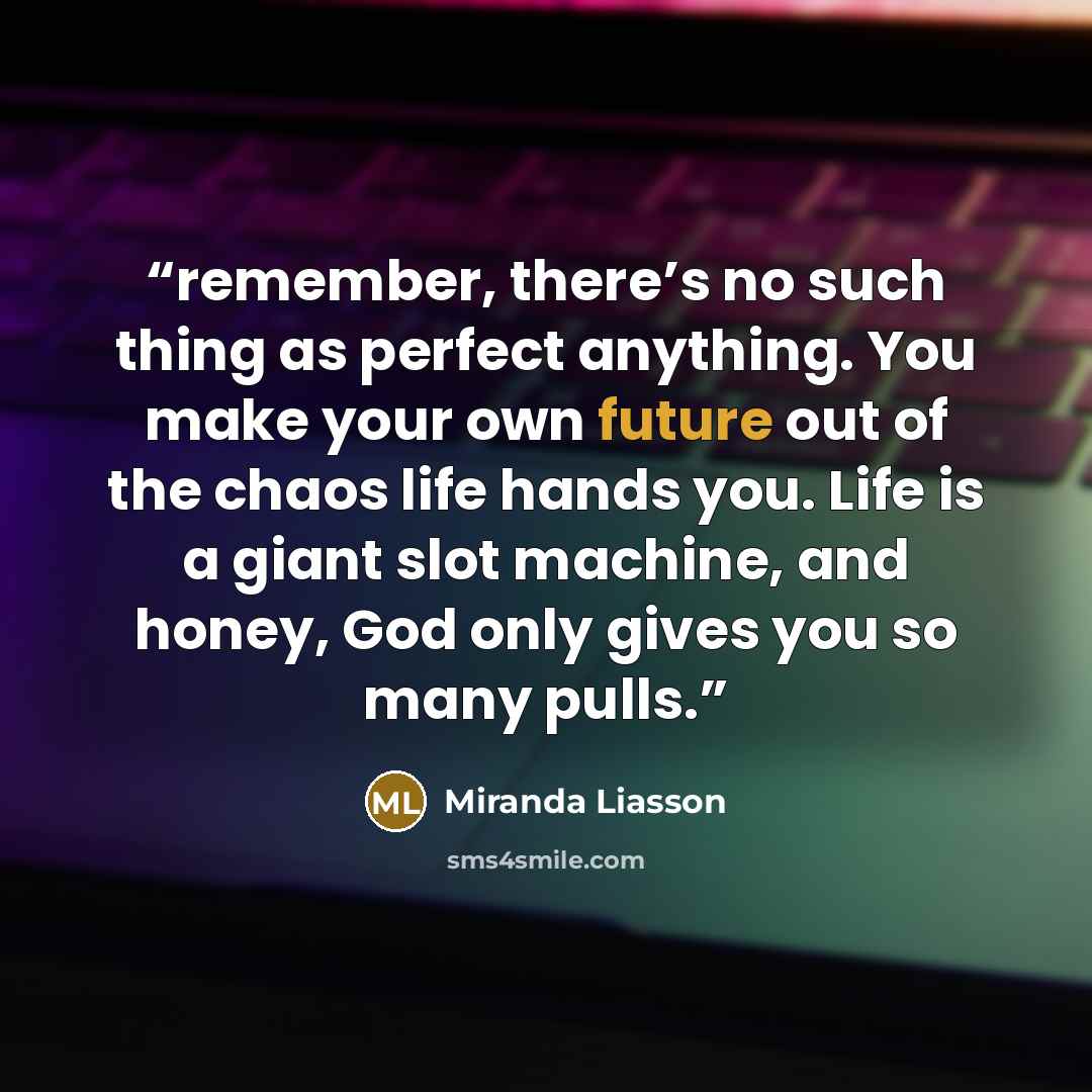 “remember, there’s no such thing as perfect anything. You make your own future out of the chaos life hands you. Life is a giant slot machine, and honey, God only gives you so many pulls.” quote by Miranda Liasson