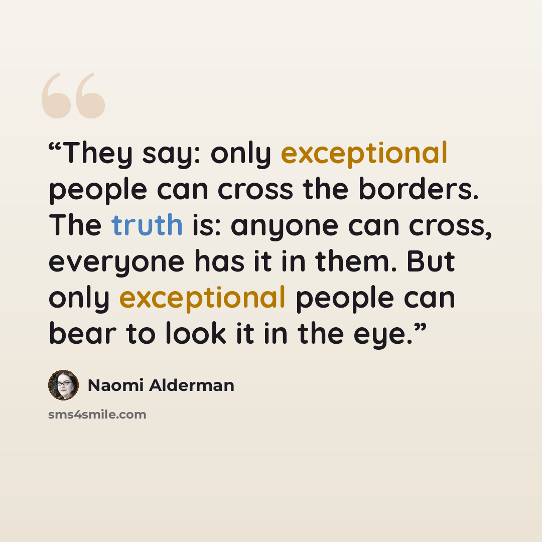 “They say: only exceptional people can cross the borders. The truth is: anyone can cross, everyone has it in them. But only exceptional people can bear to look it in the eye.” quote by Naomi Alderman