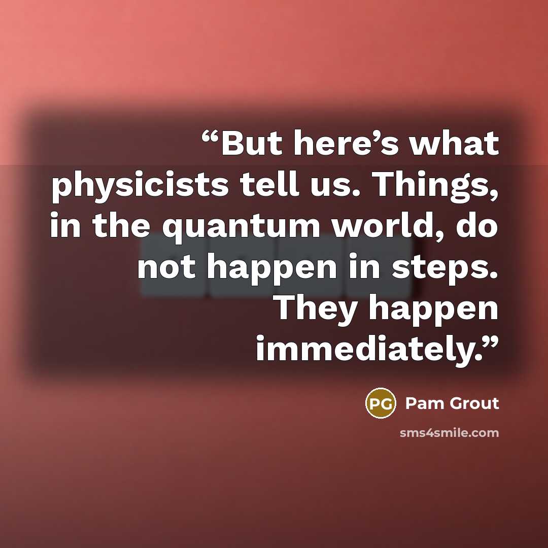 “But here’s what physicists tell us. Things, in the quantum world, do not happen in steps. They happen immediately.” quote by Pam Grout