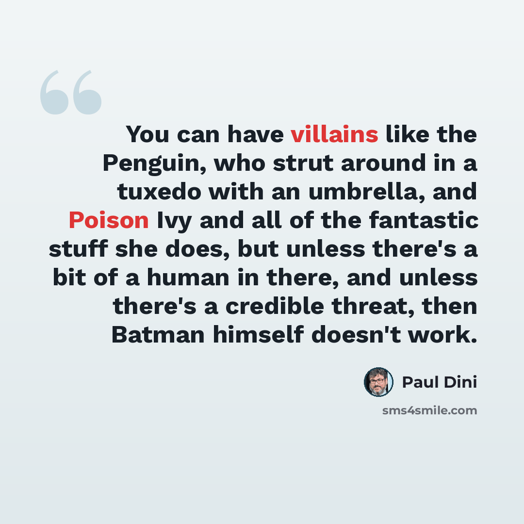 “You can have villains like the Penguin, who strut around in a tuxedo with an umbrella, and Poison Ivy and all of the fantastic stuff she does, but unless there's a bit of a human in there, and unless there's a credible threat, then Batman himself doesn't work.” quote by Paul Dini