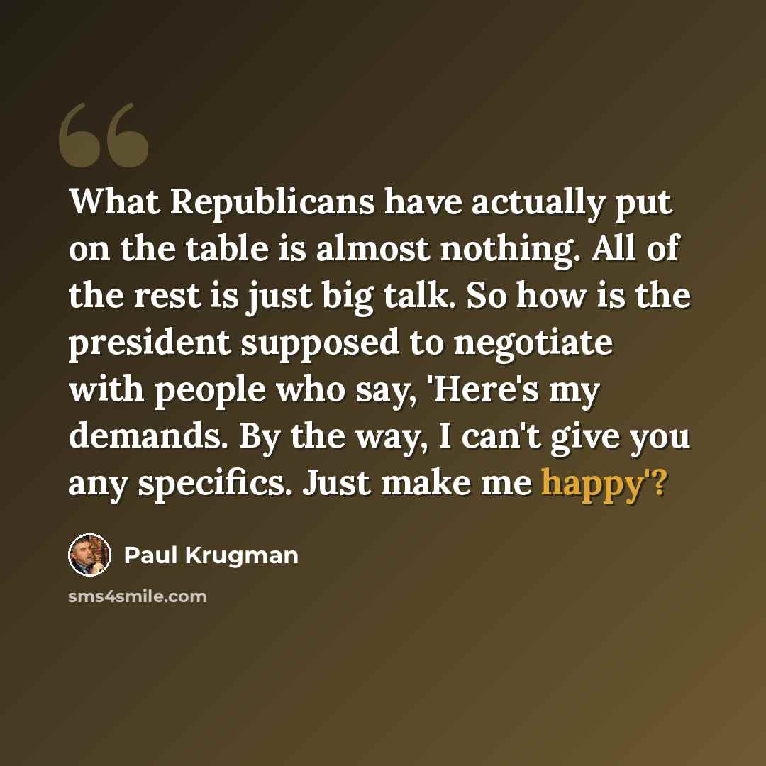 “What Republicans have actually put on the table is almost nothing. All of the rest is just big talk. So how is the president supposed to negotiate with people who say, 'Here's my demands. By the way, I can't give you any specifics. Just make me happy'?” quote by Paul Krugman
