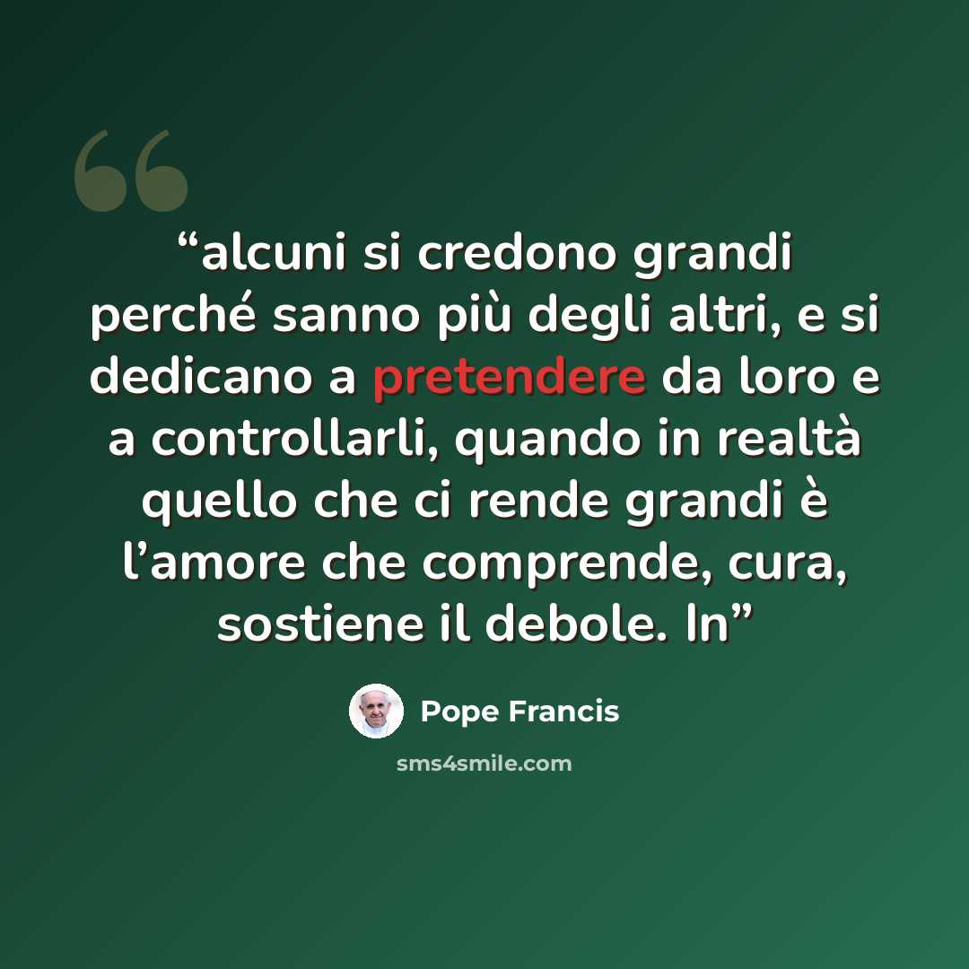 “alcuni si credono grandi perché sanno più degli altri, e si dedicano a pretendere da loro e a controllarli, quando in realtà quello che ci rende grandi è l’amore che comprende, cura, sostiene il debole. In” quote by Pope Francis