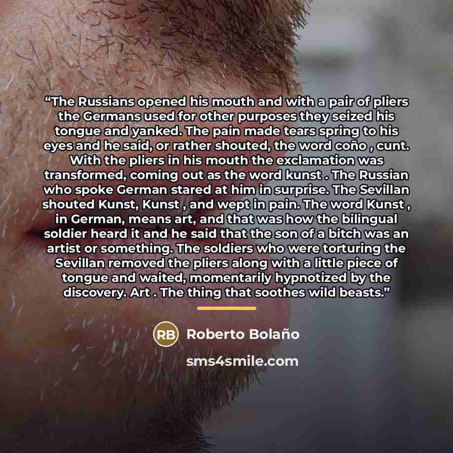 “The Russians opened his mouth and with a pair of pliers the Germans used for other purposes they seized his tongue and yanked. The pain made tears spring to his eyes and he said, or rather shouted, the word coño , cunt. With the pliers in his mouth the exclamation was transformed, coming out as…” quote by Roberto Bolaño