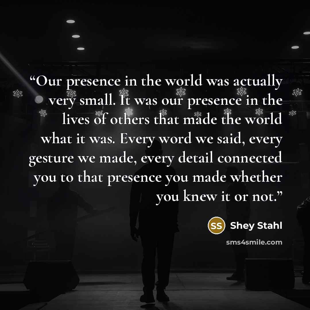 “Our presence in the world was actually very small. It was our presence in the lives of others that made the world what it was. Every word we said, every gesture we made, every detail connected you to that presence you made whether you knew it or not.” quote by Shey Stahl