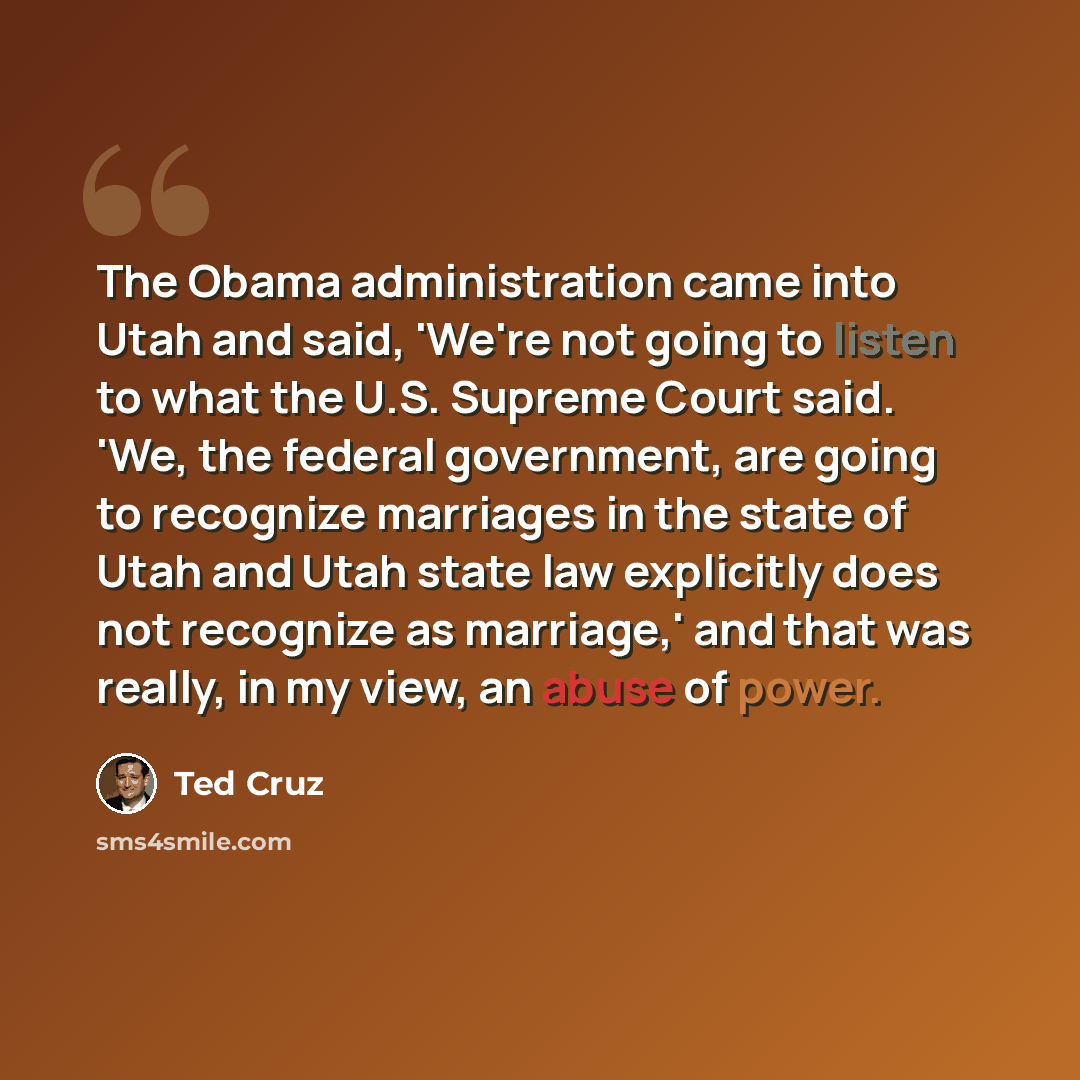 “The Obama administration came into Utah and said, 'We're not going to listen to what the U.S. Supreme Court said. 'We, the federal government, are going to recognize marriages in the state of Utah and Utah state law explicitly does not recognize as marriage,' and that was really, in my view, an…” quote by Ted Cruz