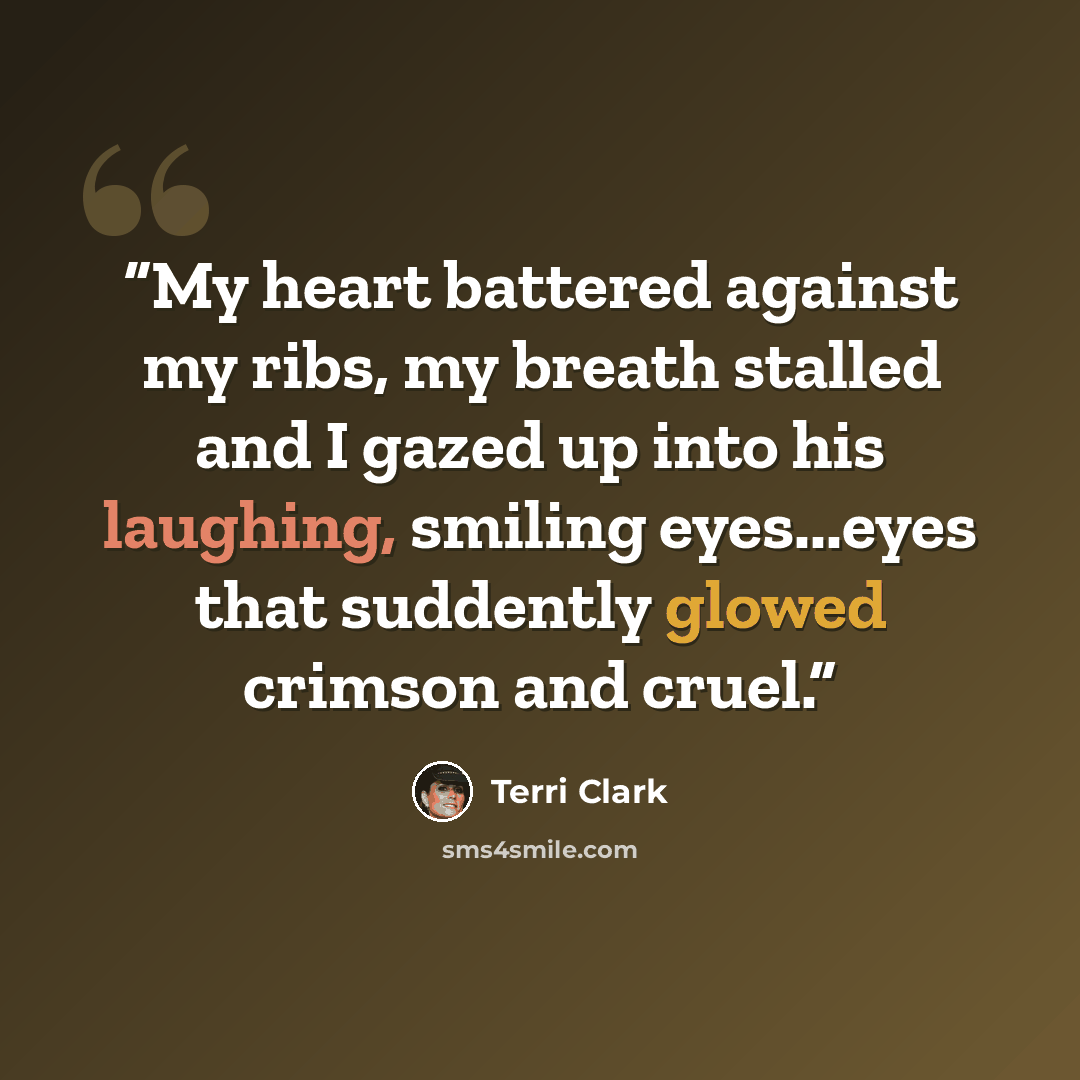 “My heart battered against my ribs, my breath stalled and I gazed up into his laughing, smiling eyes...eyes that suddently glowed crimson and cruel.” quote by Terri Clark