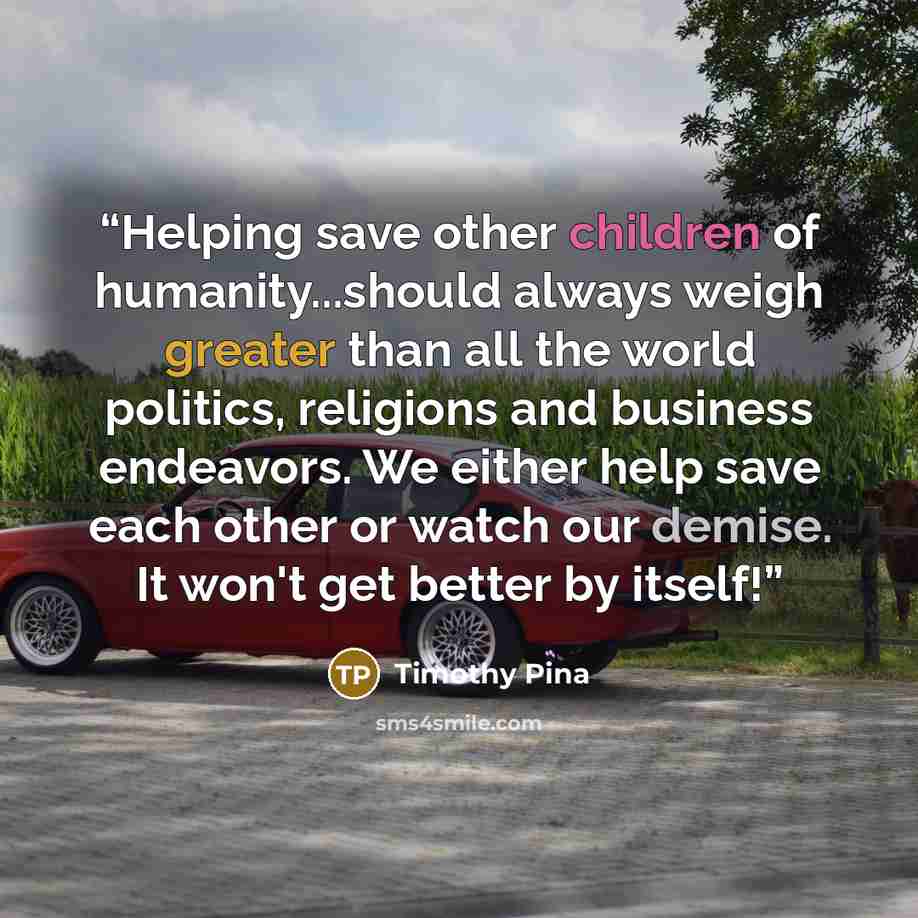 “Helping save other children of humanity...should always weigh greater than all the world politics, religions and business endeavors. We either help save each other or watch our demise. It won't get better by itself!” quote by Timothy Pina