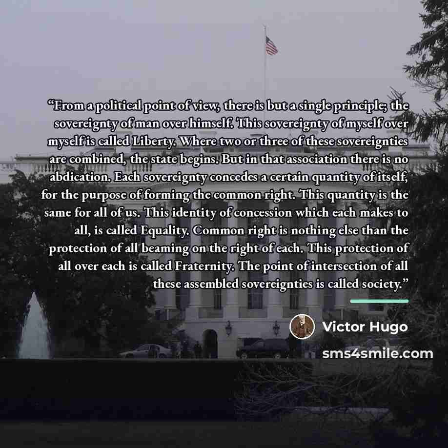 “From a political point of view, there is but a single principle; the sovereignty of man over himself. This sovereignty of myself over myself is called Liberty. Where two or three of these sovereignties are combined, the state begins. But in that association there is no abdication. Each sovereignty…” quote by Victor Hugo