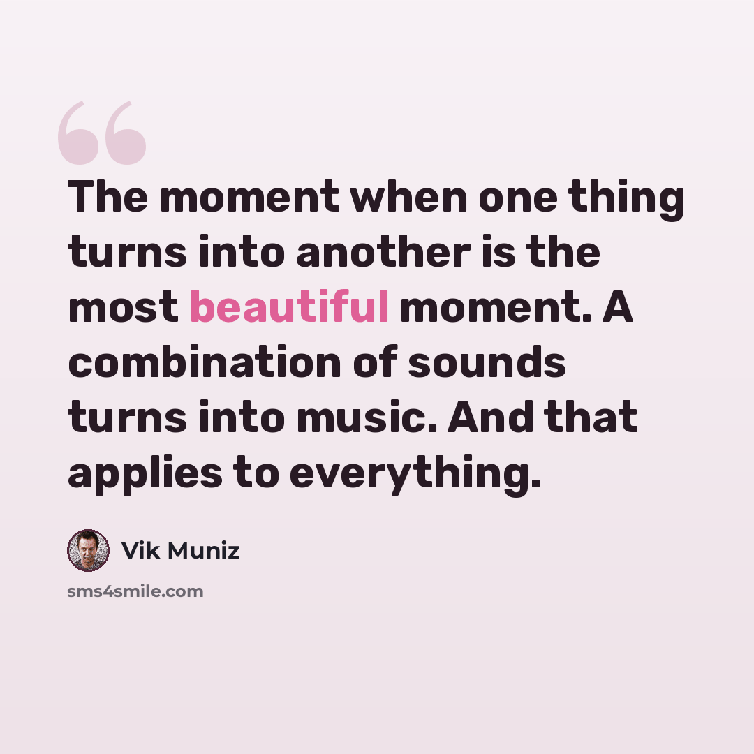 “The moment when one thing turns into another is the most beautiful moment. A combination of sounds turns into music. And that applies to everything.” quote by Vik Muniz