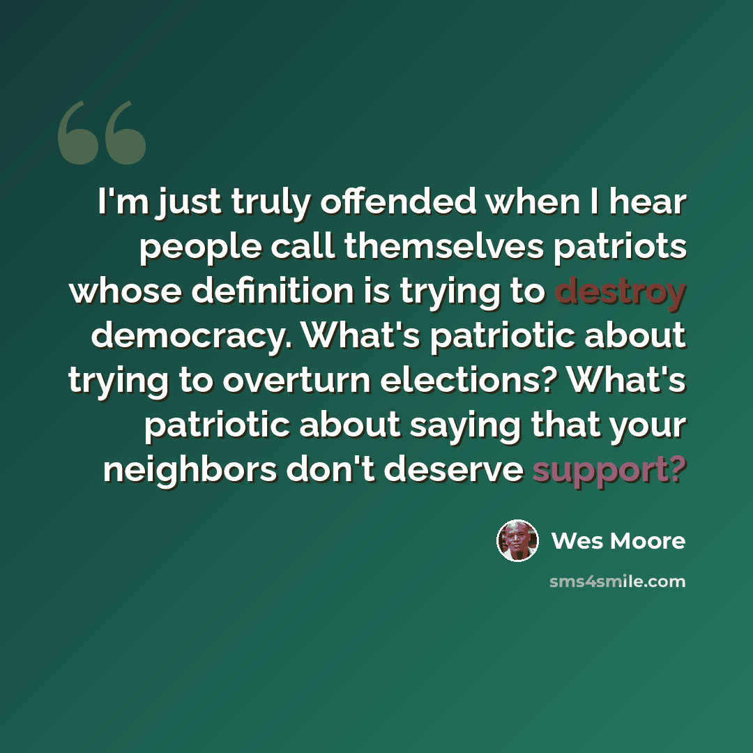 “I'm just truly offended when I hear people call themselves patriots whose definition is trying to destroy democracy. What's patriotic about trying to overturn elections? What's patriotic about saying that your neighbors don't deserve support?” quote by Wes Moore