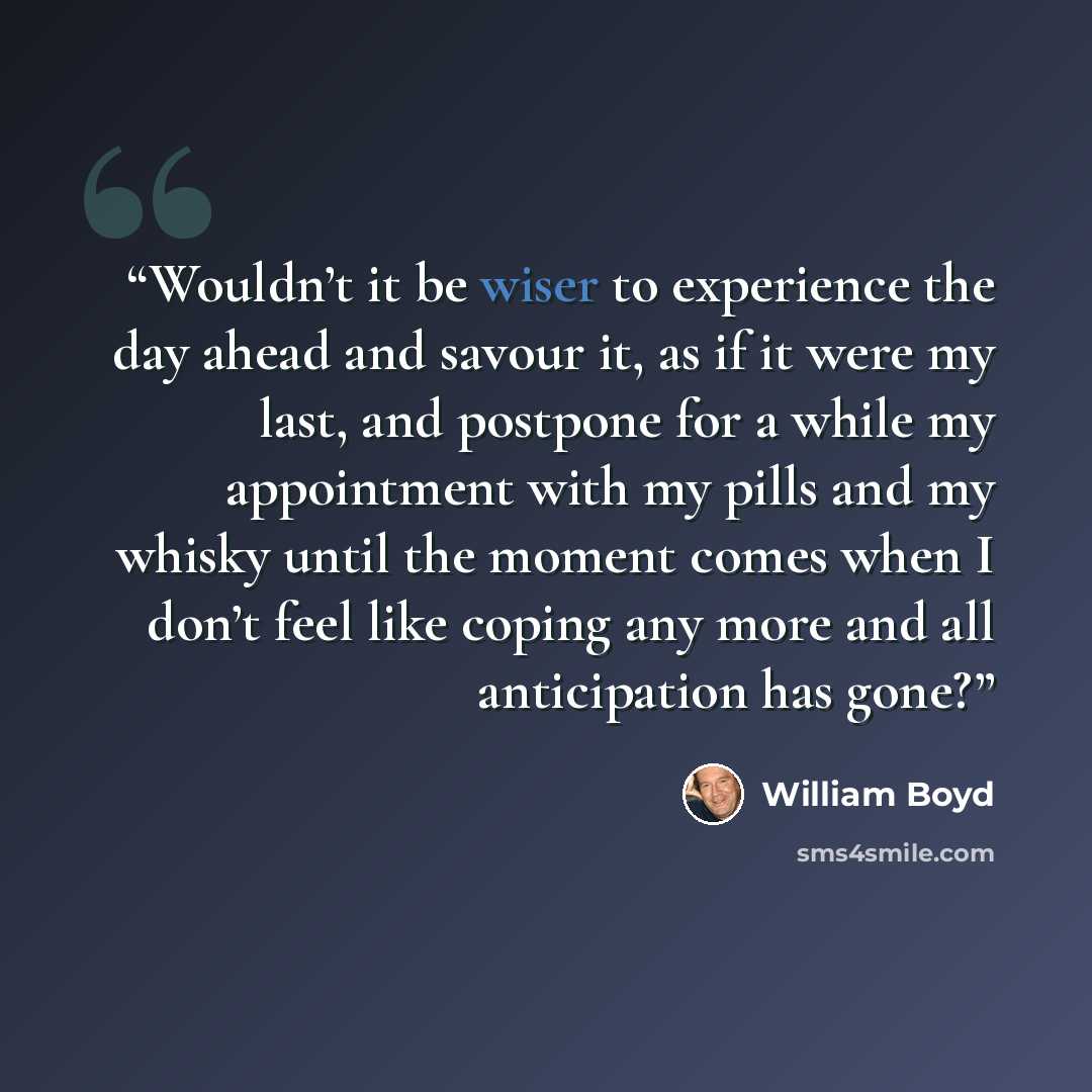 “Wouldn’t it be wiser to experience the day ahead and savour it, as if it were my last, and postpone for a while my appointment with my pills and my whisky until the moment comes when I don’t feel like coping any more and all anticipation has gone?” quote by William Boyd