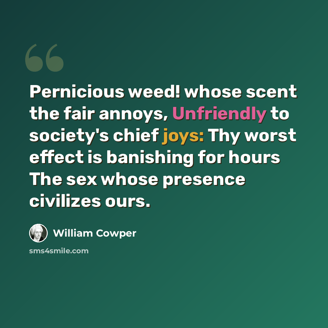 “Pernicious weed! whose scent the fair annoys, Unfriendly to society's chief joys: Thy worst effect is banishing for hours The sex whose presence civilizes ours.” quote by William Cowper