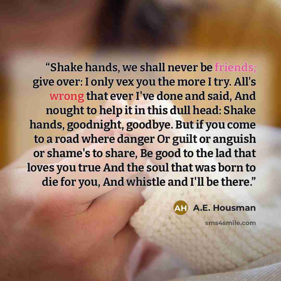 “Shake hands, we shall never be friends; give over: I only vex you the more I try. All's wrong that ever I've done and said, And nought to help it in this dull head: Shake hands, goodnight, goodbye. But if you come to a road where danger Or guilt or anguish or shame's to share, Be good to the lad…” quote by A.E. Housman
