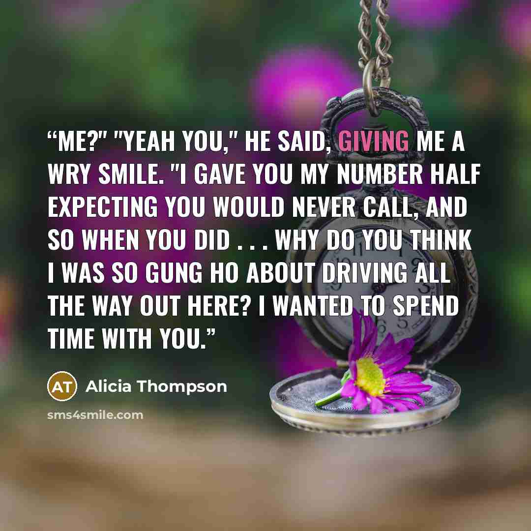 “Me?" "Yeah you," he said, giving me a wry smile. "I gave you my number half expecting you would never call, and so when you did . . . why do you think I was so gung ho about driving all the way out here? I wanted to spend time with you.” quote by Alicia Thompson