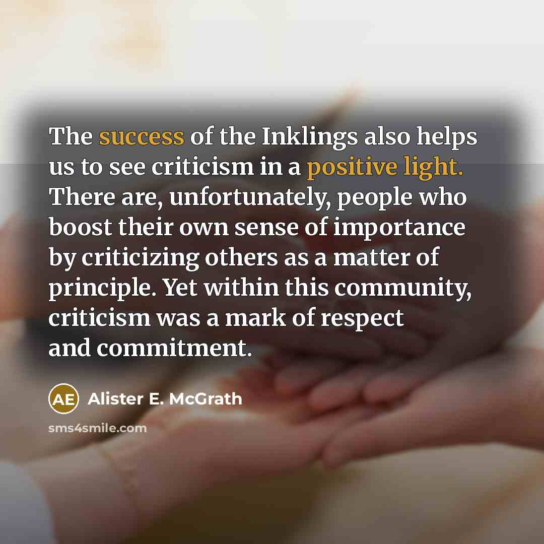 “The success of the Inklings also helps us to see criticism in a positive light. There are, unfortunately, people who boost their own sense of importance by criticizing others as a matter of principle. Yet within this community, criticism was a mark of respect and commitment.” quote by Alister E. McGrath