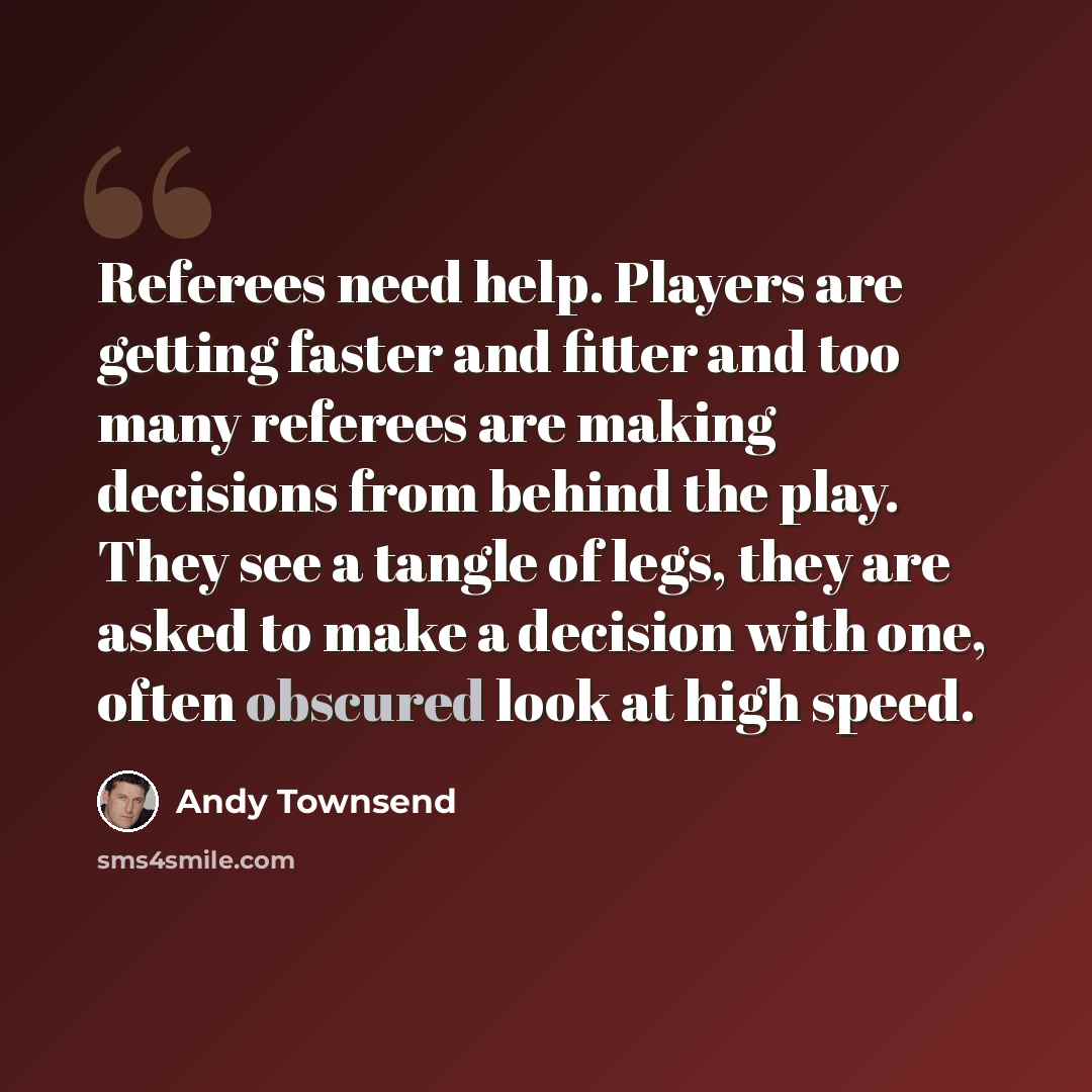 “Referees need help. Players are getting faster and fitter and too many referees are making decisions from behind the play. They see a tangle of legs, they are asked to make a decision with one, often obscured look at high speed.” quote by Andy Townsend