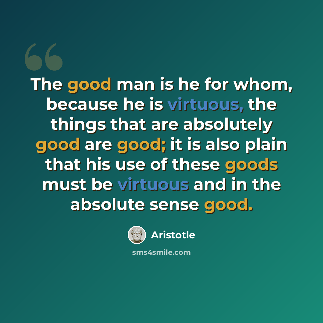 “The good man is he for whom, because he is virtuous, the things that are absolutely good are good; it is also plain that his use of these goods must be virtuous and in the absolute sense good.” quote by Aristotle