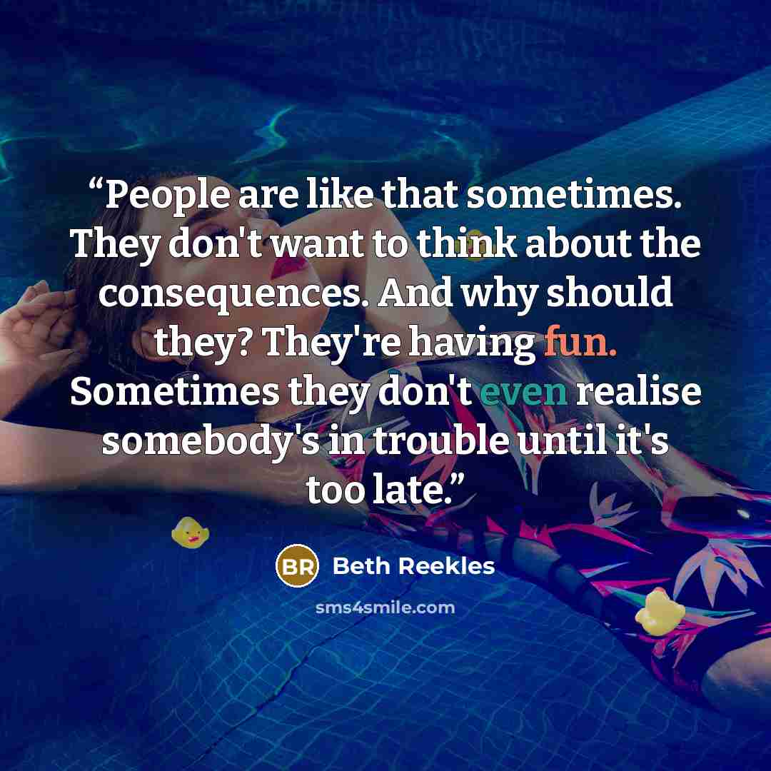 “People are like that sometimes. They don't want to think about the consequences. And why should they? They're having fun. Sometimes they don't even realise somebody's in trouble until it's too late.” quote by Beth Reekles