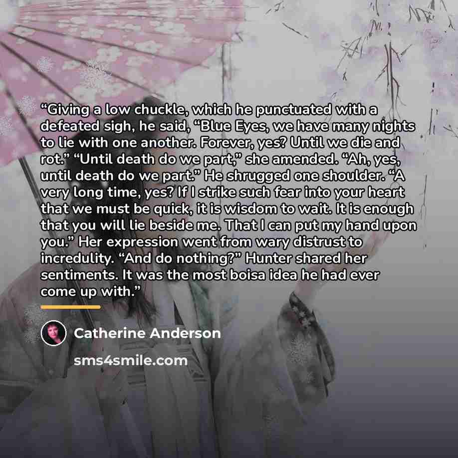 “Giving a low chuckle, which he punctuated with a defeated sigh, he said, “Blue Eyes, we have many nights to lie with one another. Forever, yes? Until we die and rot.” “Until death do we part,” she amended. “Ah, yes, until death do we part.” He shrugged one shoulder. “A very long time, yes? If I…” quote by Catherine Anderson