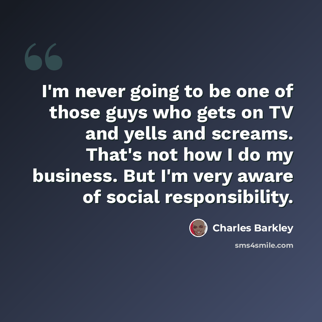 “I'm never going to be one of those guys who gets on TV and yells and screams. That's not how I do my business. But I'm very aware of social responsibility.” quote by Charles Barkley