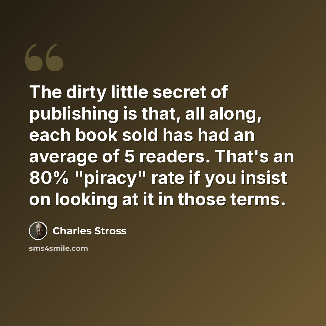 “The dirty little secret of publishing is that, all along, each book sold has had an average of 5 readers. That's an 80% "piracy" rate if you insist on looking at it in those terms.” quote by Charles Stross