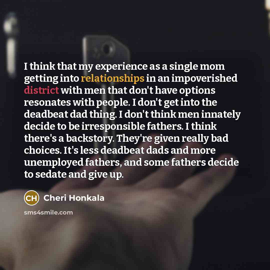 “I think that my experience as a single mom getting into relationships in an impoverished district with men that don't have options resonates with people. I don't get into the deadbeat dad thing. I don't think men innately decide to be irresponsible fathers. I think there's a backstory. They're…” quote by Cheri Honkala