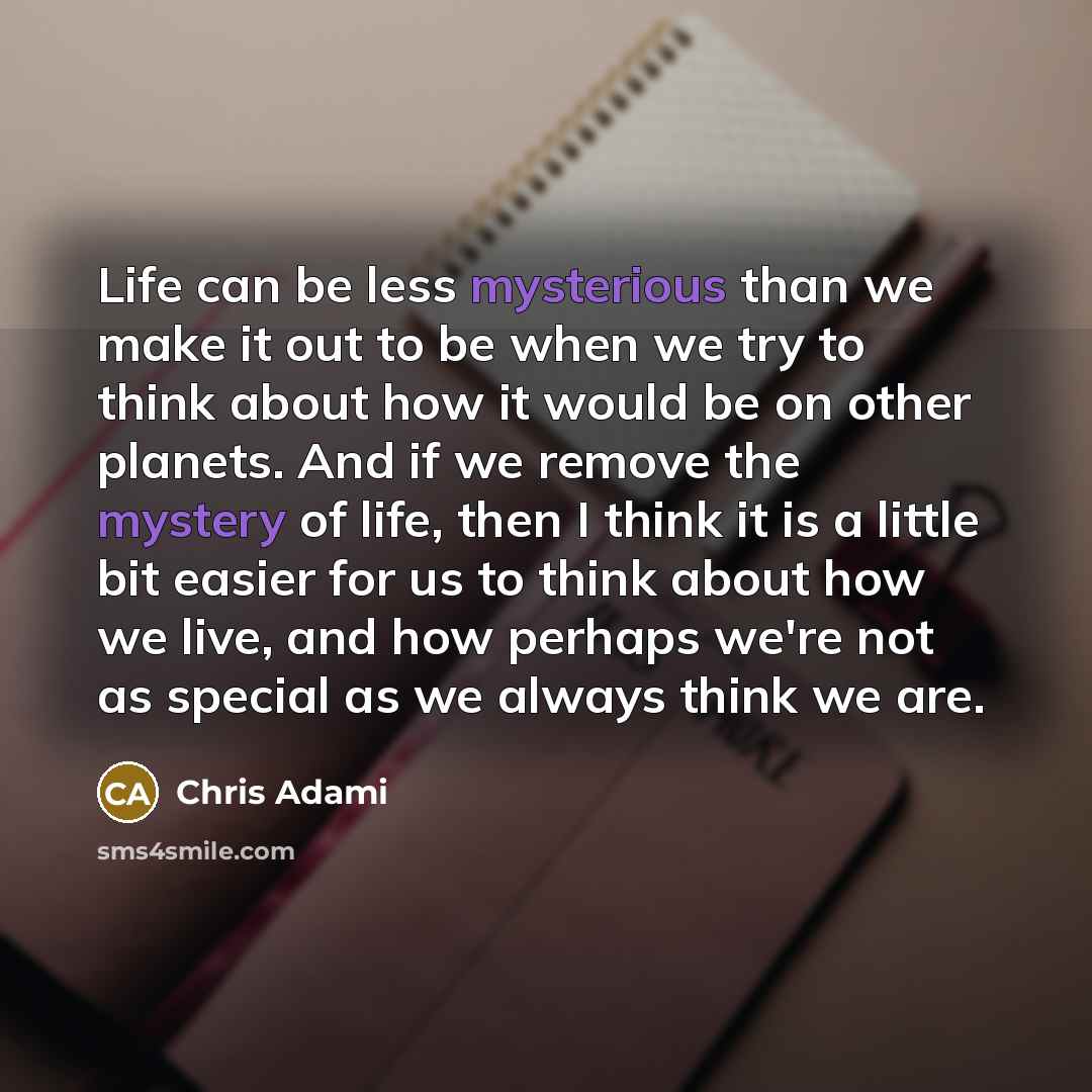 “Life can be less mysterious than we make it out to be when we try to think about how it would be on other planets. And if we remove the mystery of life, then I think it is a little bit easier for us to think about how we live, and how perhaps we're not as special as we always think we are.” quote by Chris Adami