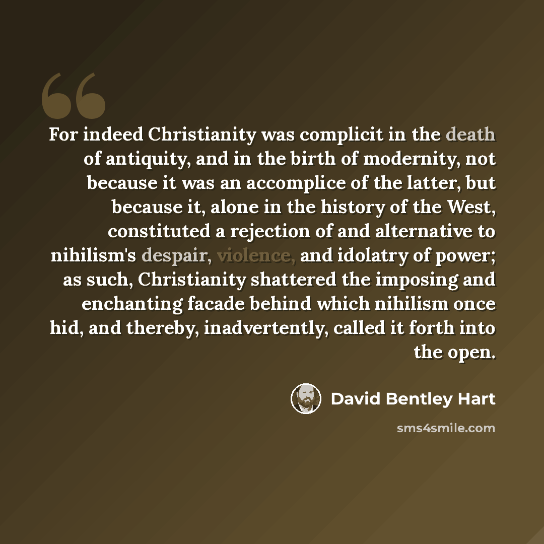“For indeed Christianity was complicit in the death of antiquity, and in the birth of modernity, not because it was an accomplice of the latter, but because it, alone in the history of the West, constituted a rejection of and alternative to nihilism's despair, violence, and idolatry of power; as…” quote by David Bentley Hart