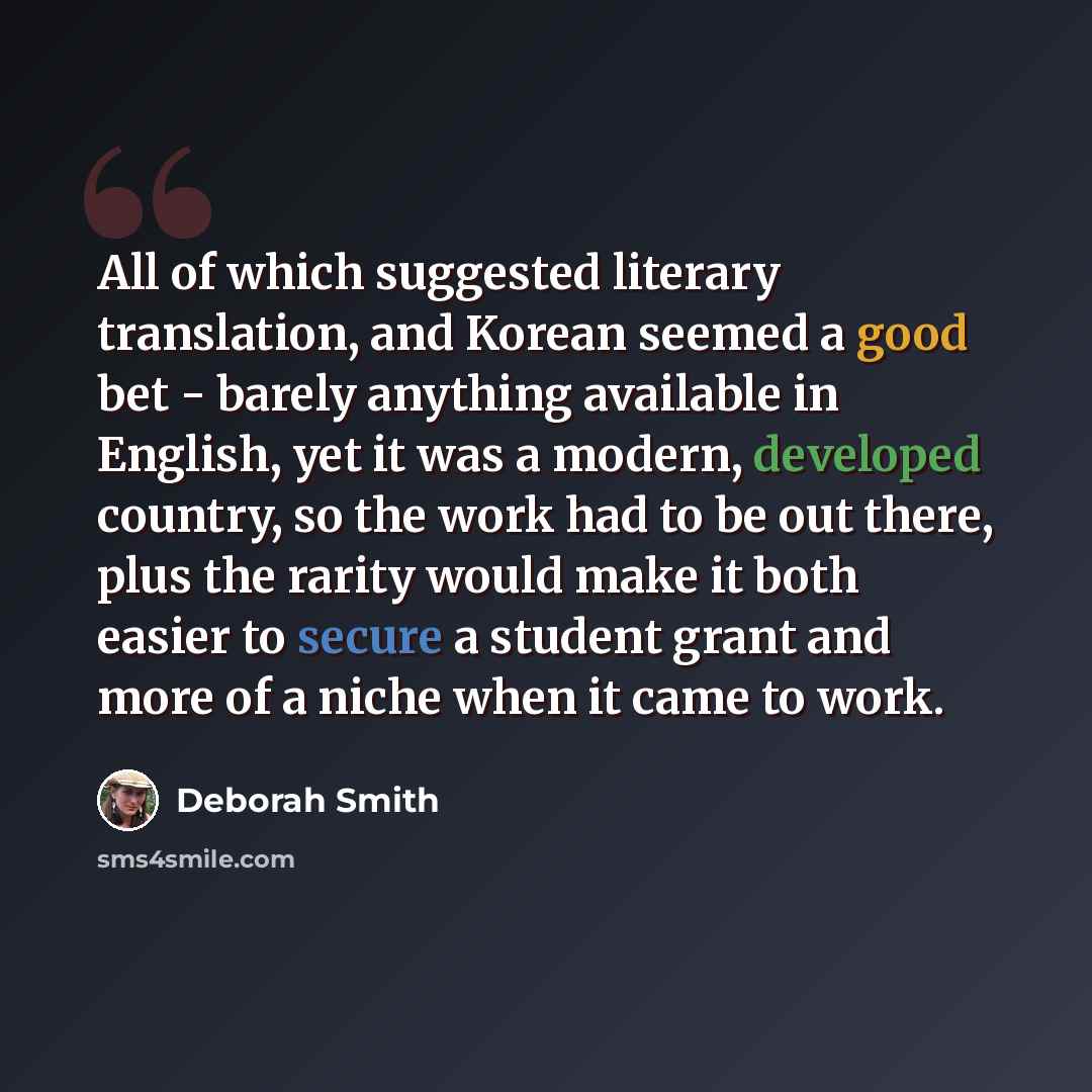 “All of which suggested literary translation, and Korean seemed a good bet - barely anything available in English, yet it was a modern, developed country, so the work had to be out there, plus the rarity would make it both easier to secure a student grant and more of a niche when it came to work.” quote by Deborah Smith