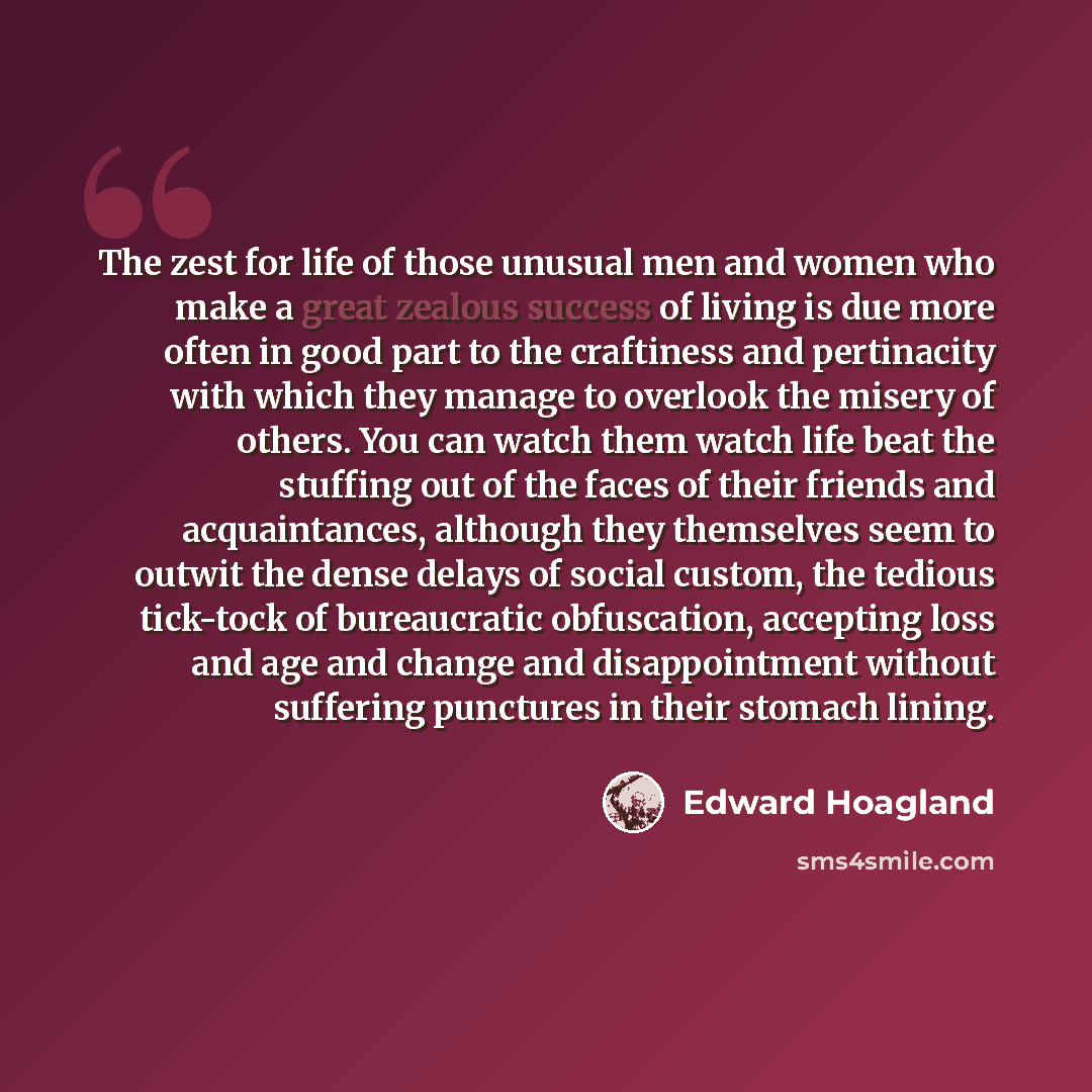 “The zest for life of those unusual men and women who make a great zealous success of living is due more often in good part to the craftiness and pertinacity with which they manage to overlook the misery of others. You can watch them watch life beat the stuffing out of the faces of their friends…” quote by Edward Hoagland