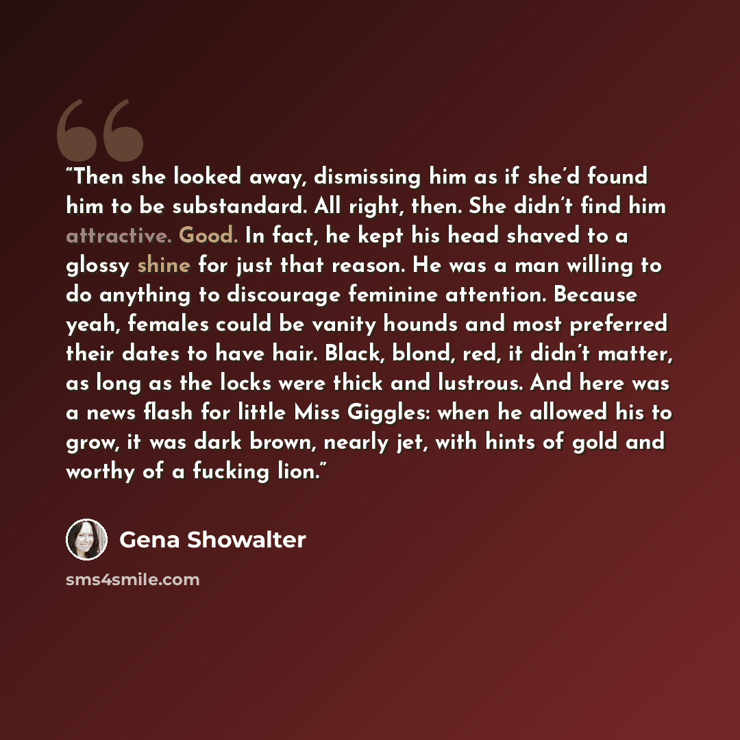 “Then she looked away, dismissing him as if she’d found him to be substandard. All right, then. She didn’t find him attractive. Good. In fact, he kept his head shaved to a glossy shine for just that reason. He was a man willing to do anything to discourage feminine attention. Because yeah, females…” quote by Gena Showalter