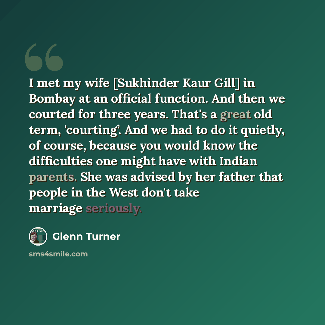 “I met my wife [Sukhinder Kaur Gill] in Bombay at an official function. And then we courted for three years. That's a great old term, 'courting’. And we had to do it quietly, of course, because you would know the difficulties one might have with Indian parents. She was advised by her father that…” quote by Glenn Turner