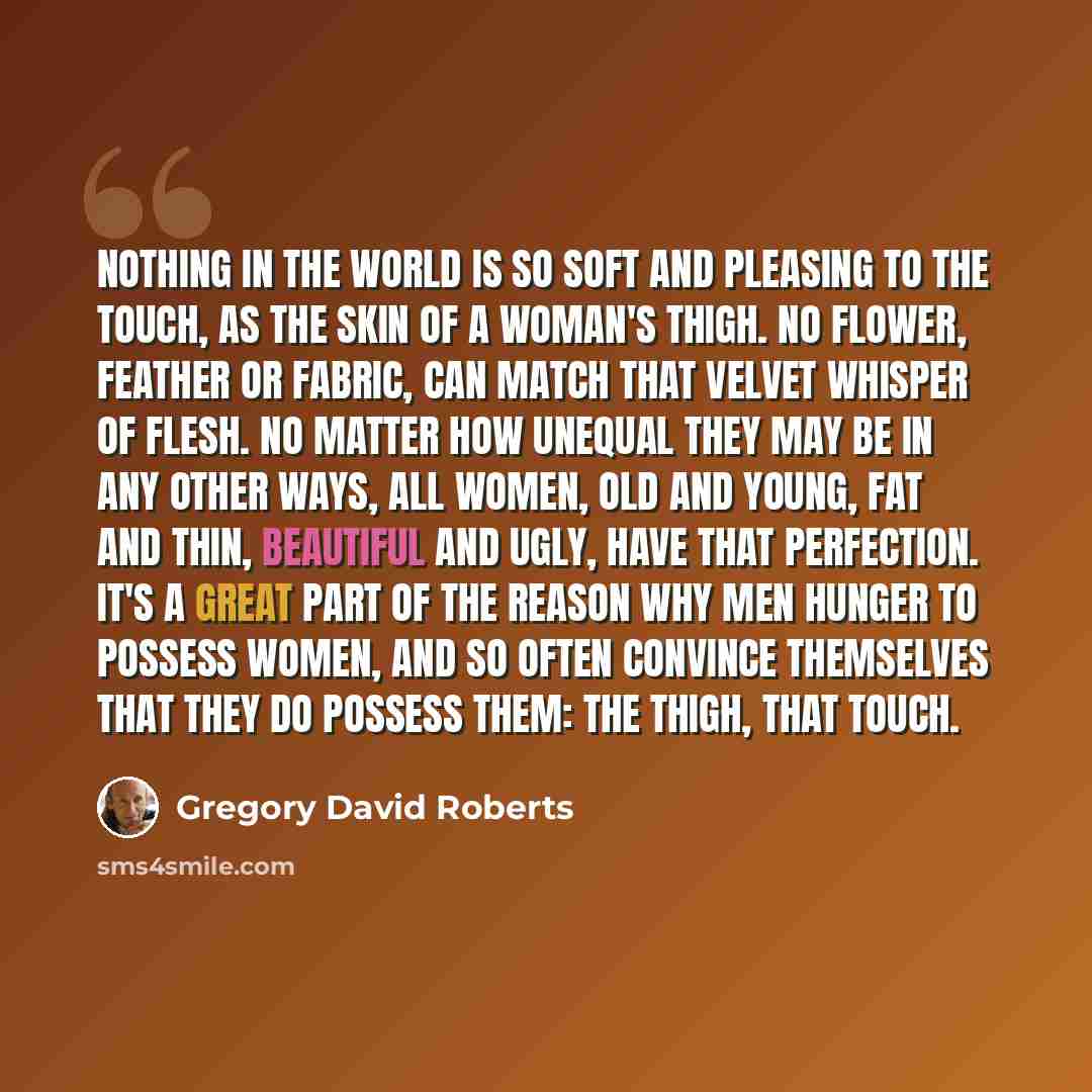 “Nothing in the world is so soft and pleasing to the touch, as the skin of a woman's thigh. No flower, feather or fabric, can match that velvet whisper of flesh. No matter how unequal they may be in any other ways, all women, old and young, fat and thin, beautiful and ugly, have that perfection…” quote by Gregory David Roberts