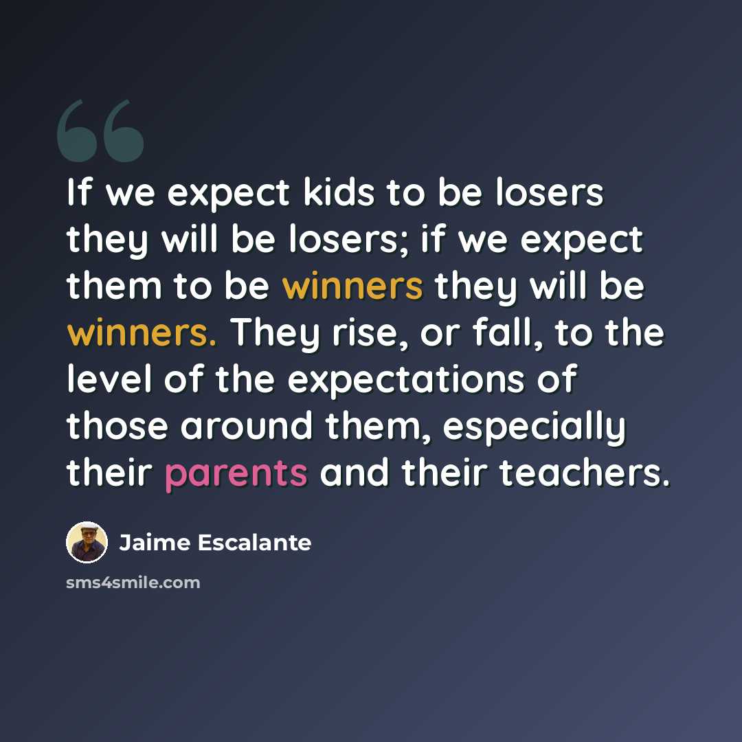 “If we expect kids to be losers they will be losers; if we expect them to be winners they will be winners. They rise, or fall, to the level of the expectations of those around them, especially their parents and their teachers.” quote by Jaime Escalante