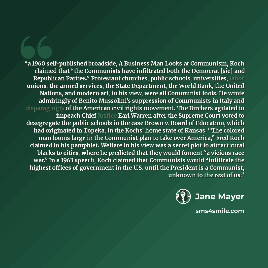 “a 1960 self-published broadside, A Business Man Looks at Communism, Koch claimed that “the Communists have infiltrated both the Democrat [sic] and Republican Parties.” Protestant churches, public schools, universities, labor unions, the armed services, the State Department, the World Bank, the…” quote by Jane Mayer