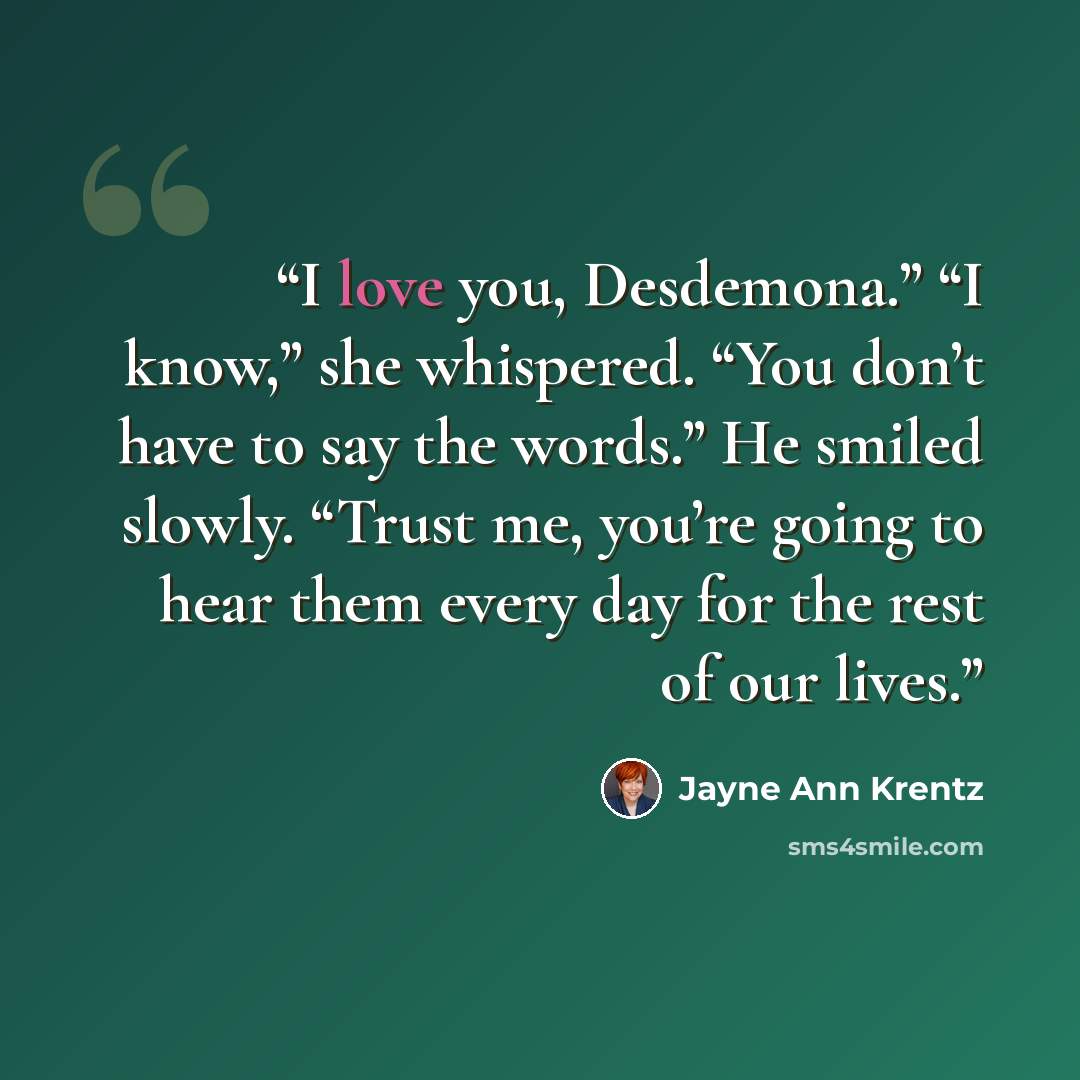 “I love you, Desdemona.” “I know,” she whispered. “You don’t have to say the words.” He smiled slowly. “Trust me, you’re going to hear them every day for the rest of our lives.” quote by Jayne Ann Krentz