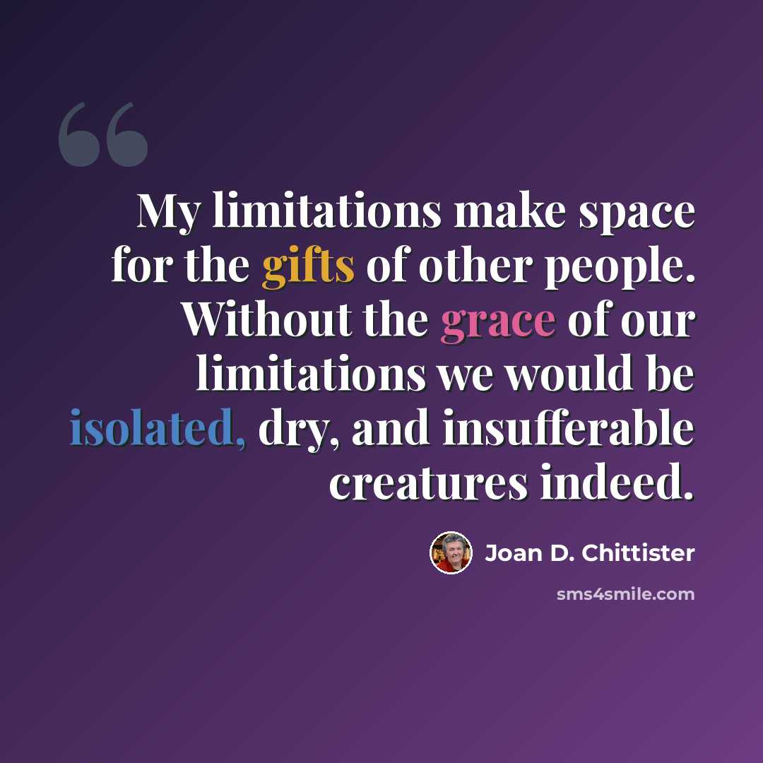 “My limitations make space for the gifts of other people. Without the grace of our limitations we would be isolated, dry, and insufferable creatures indeed.” quote by Joan D. Chittister