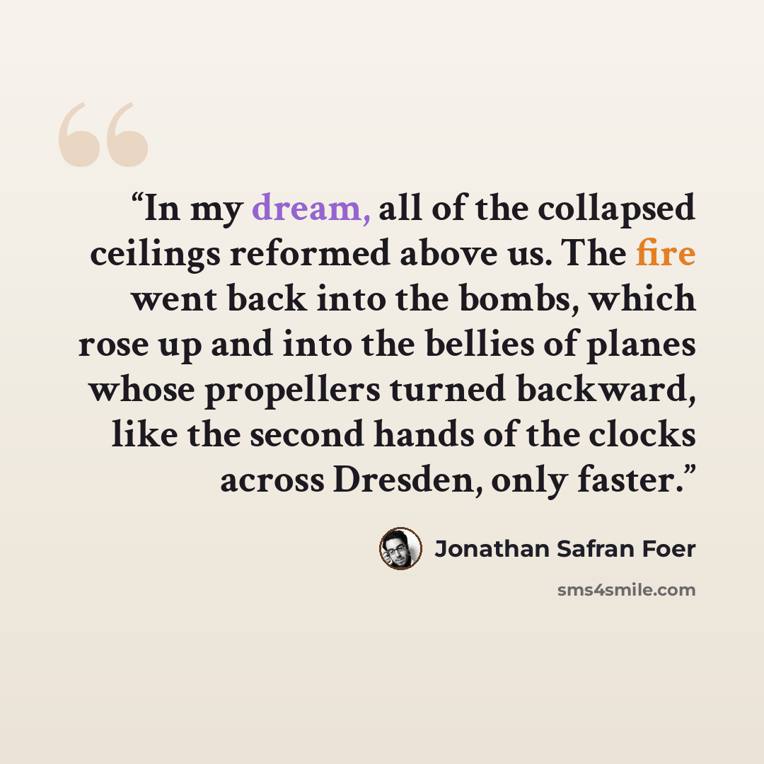 “In my dream, all of the collapsed ceilings reformed above us. The fire went back into the bombs, which rose up and into the bellies of planes whose propellers turned backward, like the second hands of the clocks across Dresden, only faster.” quote by Jonathan Safran Foer