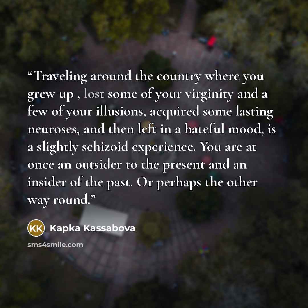 “Traveling around the country where you grew up , lost some of your virginity and a few of your illusions, acquired some lasting neuroses, and then left in a hateful mood, is a slightly schizoid experience. You are at once an outsider to the present and an insider of the past. Or perhaps the other…” quote by Kapka Kassabova