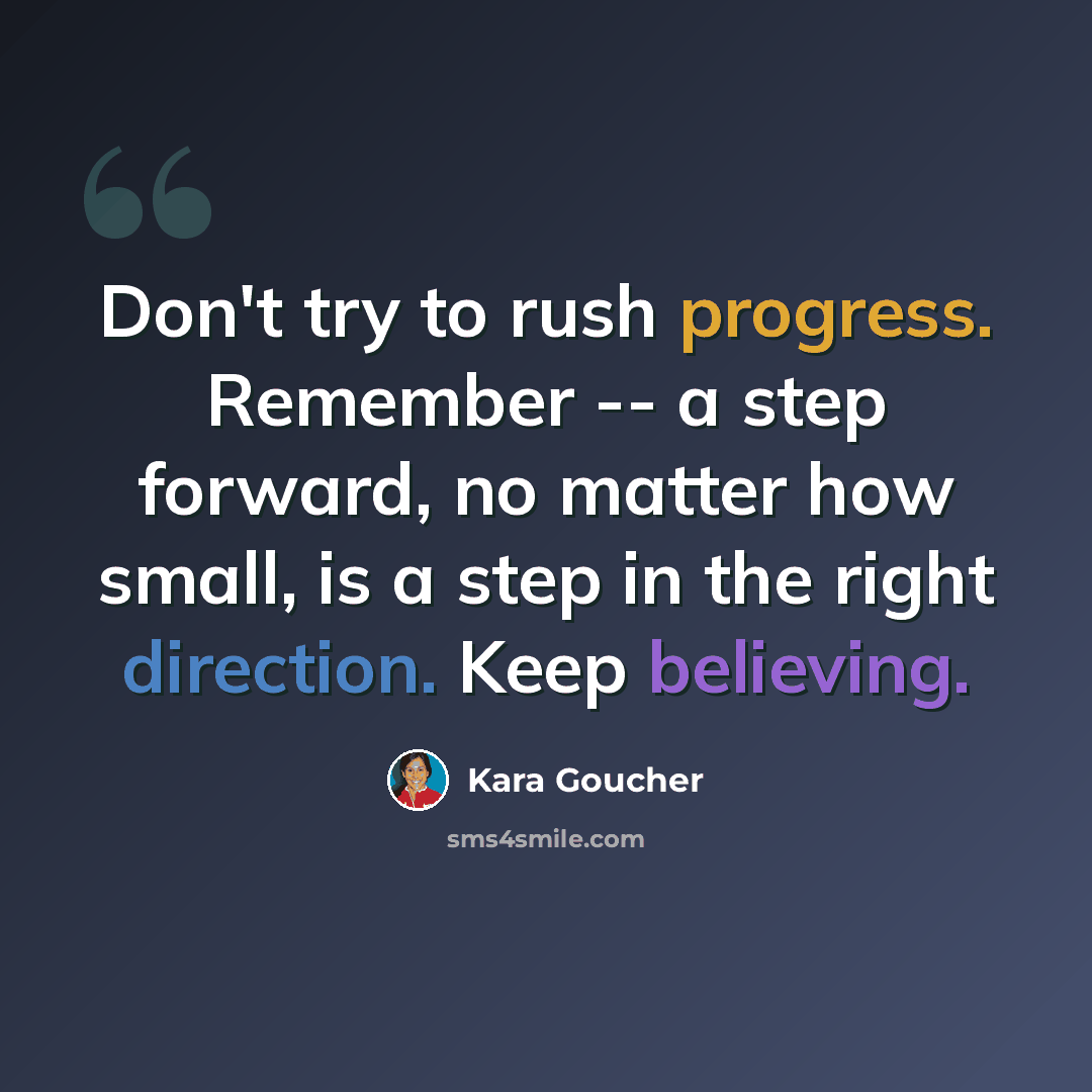“Don't try to rush progress. Remember -- a step forward, no matter how small, is a step in the right direction. Keep believing.” quote by Kara Goucher