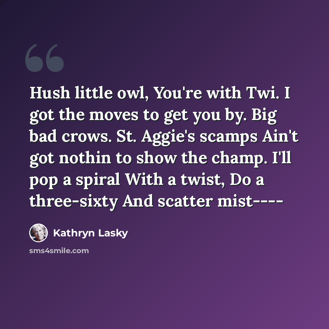 “Hush little owl, You're with Twi. I got the moves to get you by. Big bad crows. St. Aggie's scamps Ain't got nothin to show the champ. I'll pop a spiral With a twist, Do a three-sixty And scatter mist----” quote by Kathryn Lasky