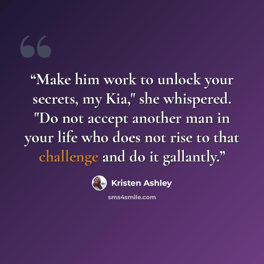 “Make him work to unlock your secrets, my Kia," she whispered. "Do not accept another man in your life who does not rise to that challenge and do it gallantly.” quote by Kristen Ashley