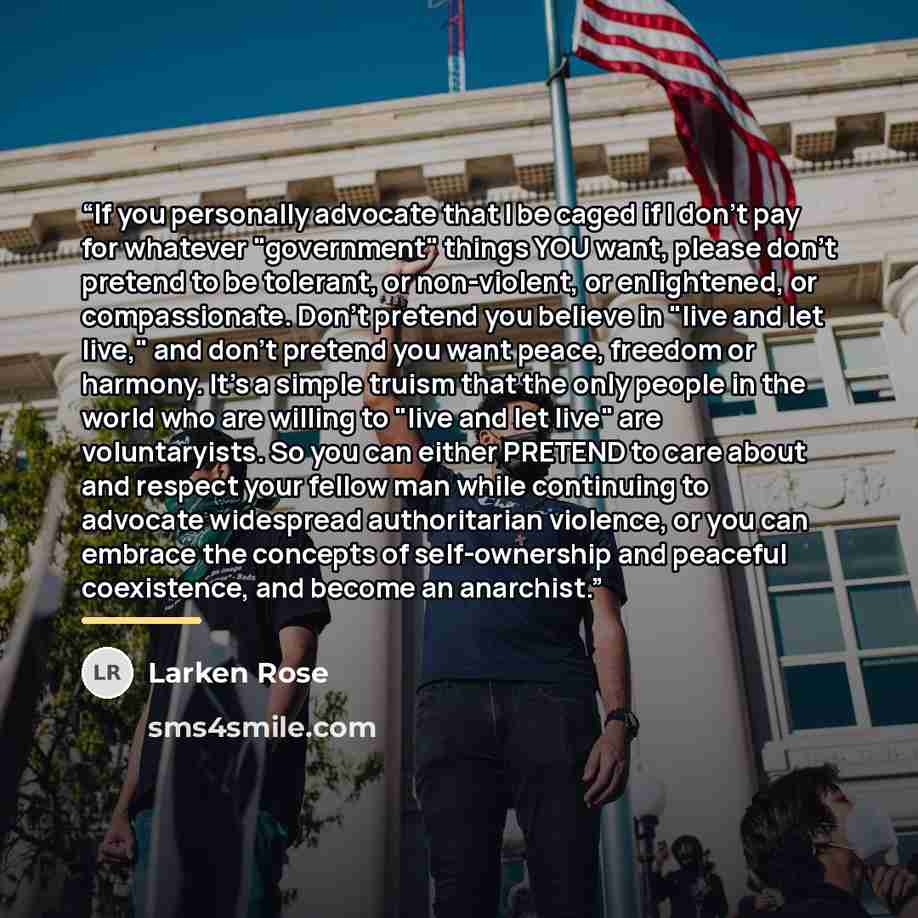“If you personally advocate that I be caged if I don't pay for whatever "government" things YOU want, please don't pretend to be tolerant, or non-violent, or enlightened, or compassionate. Don't pretend you believe in "live and let live," and don't pretend you want peace, freedom or harmony. It's a…” quote by Larken Rose
