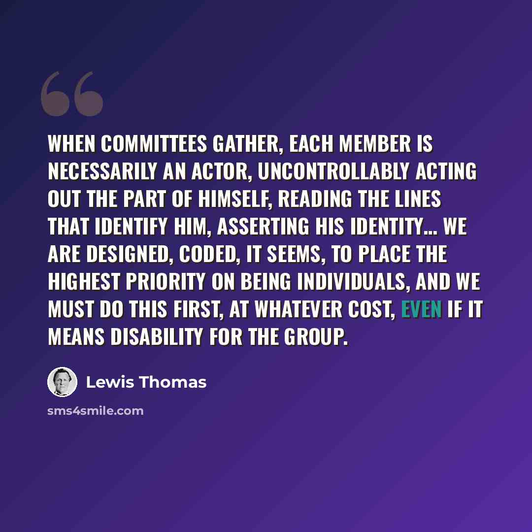 “When committees gather, each member is necessarily an actor, uncontrollably acting out the part of himself, reading the lines that identify him, asserting his identity… We are designed, coded, it seems, to place the highest priority on being individuals, and we must do this first, at whatever…” quote by Lewis Thomas