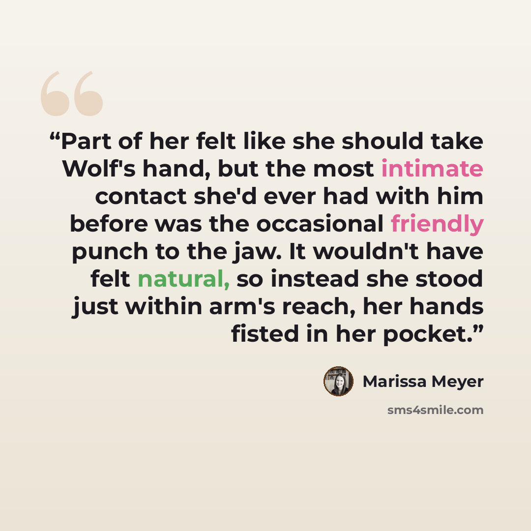 “Part of her felt like she should take Wolf's hand, but the most intimate contact she'd ever had with him before was the occasional friendly punch to the jaw. It wouldn't have felt natural, so instead she stood just within arm's reach, her hands fisted in her pocket.” quote by Marissa Meyer