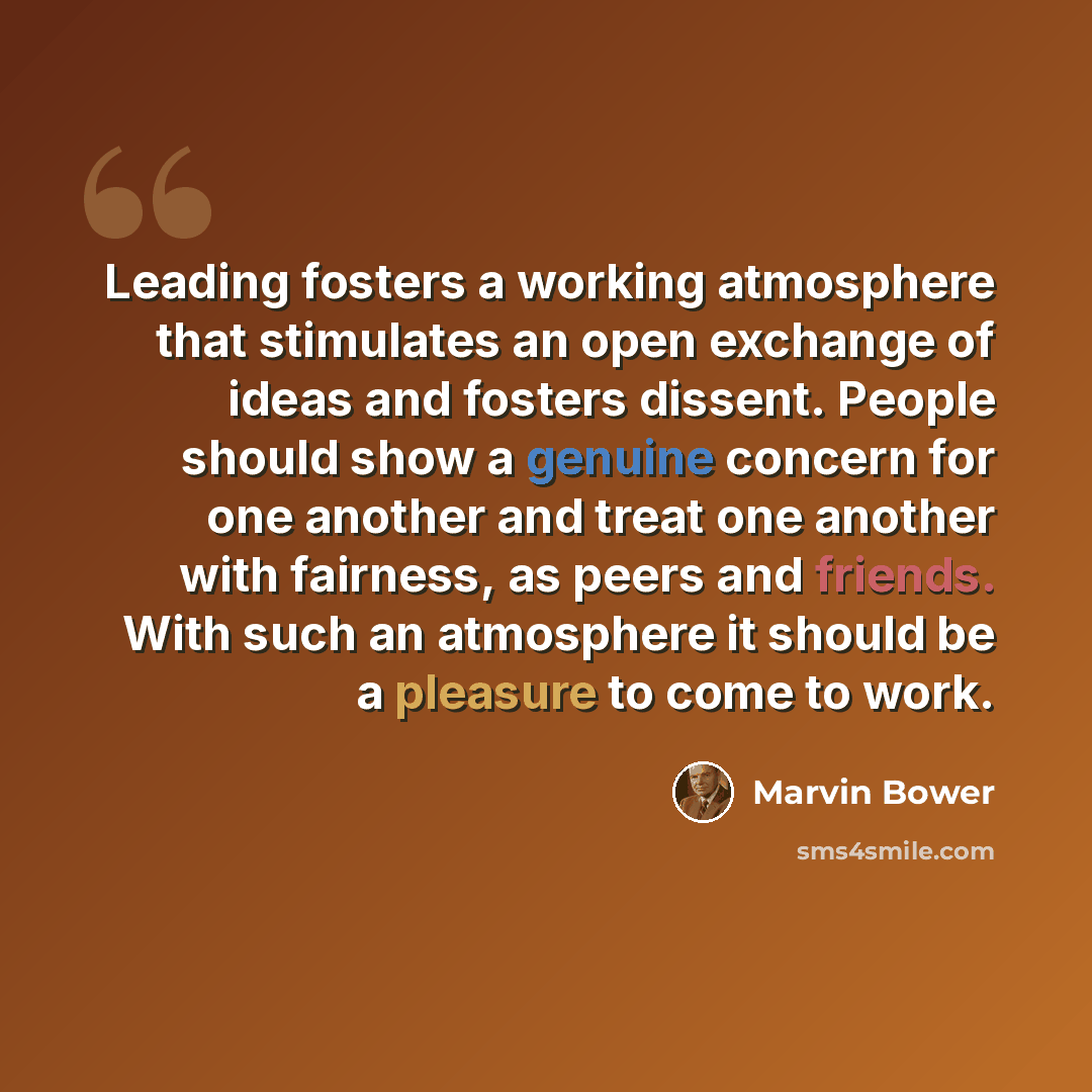 “Leading fosters a working atmosphere that stimulates an open exchange of ideas and fosters dissent. People should show a genuine concern for one another and treat one another with fairness, as peers and friends. With such an atmosphere it should be a pleasure to come to work.” quote by Marvin Bower